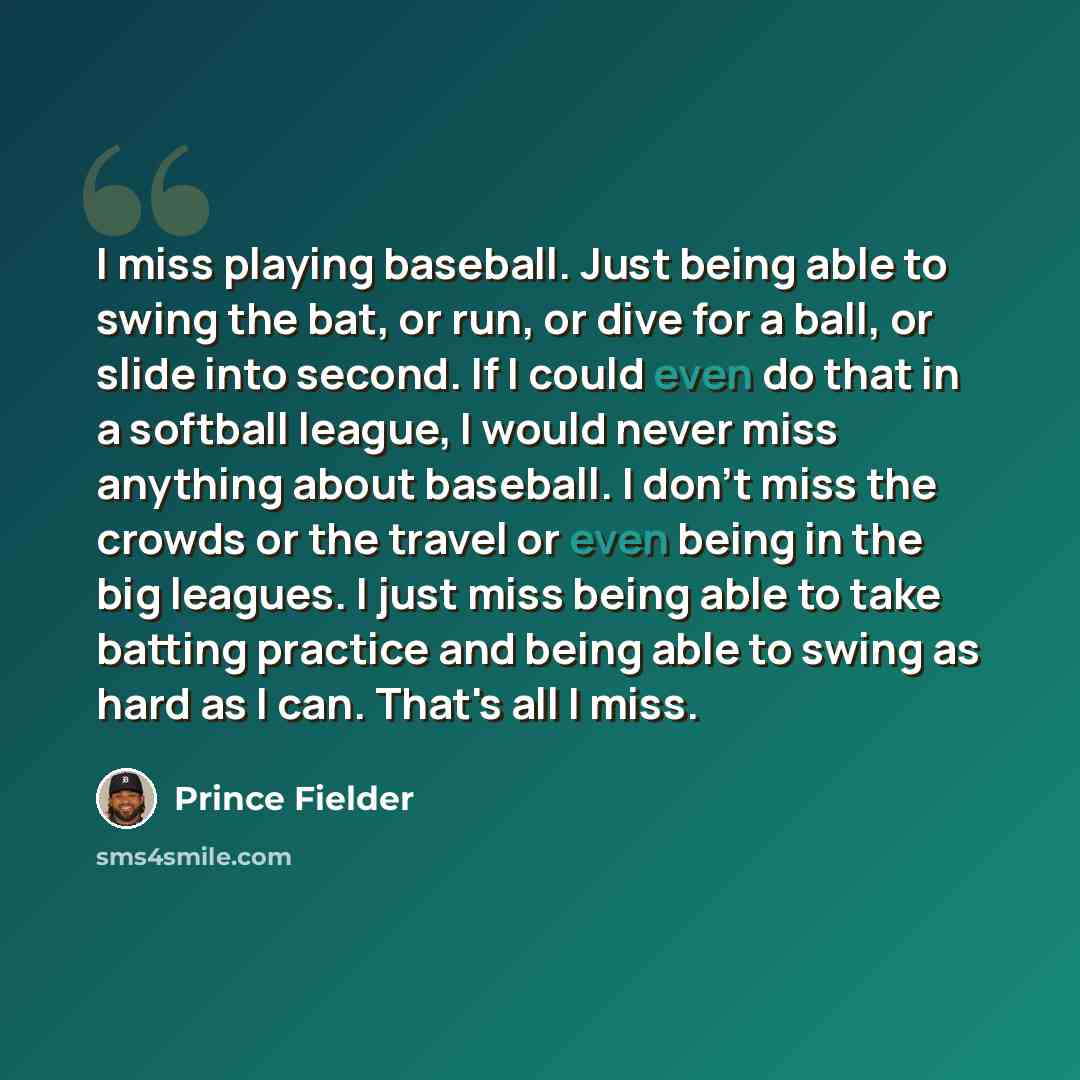 “I miss playing baseball. Just being able to swing the bat, or run, or dive for a ball, or slide into second. If I could even do that in a softball league, I would never miss anything about baseball. I don't miss the crowds or the travel or even being in the big leagues. I just miss being able to…” quote by Prince Fielder