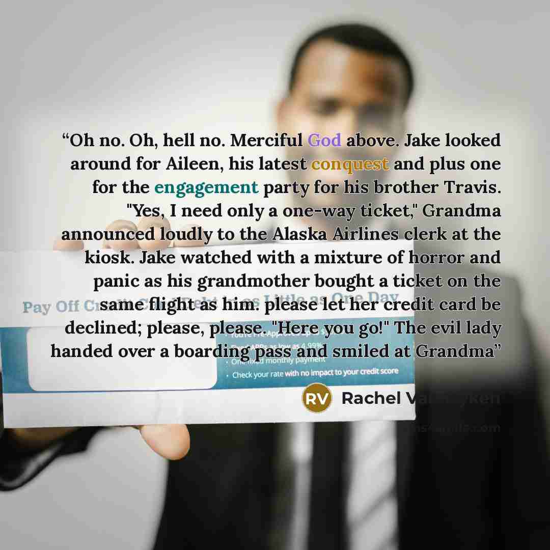 “Oh no. Oh, hell no. Merciful God above. Jake looked around for Aileen, his latest conquest and plus one for the engagement party for his brother Travis. "Yes, I need only a one-way ticket," Grandma announced loudly to the Alaska Airlines clerk at the kiosk. Jake watched with a mixture of horror…” quote by Rachel Van Dyken