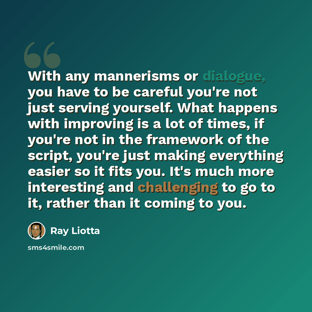 “With any mannerisms or dialogue, you have to be careful you're not just serving yourself. What happens with improving is a lot of times, if you're not in the framework of the script, you're just making everything easier so it fits you. It's much more interesting and challenging to go to it, rather…” quote by Ray Liotta