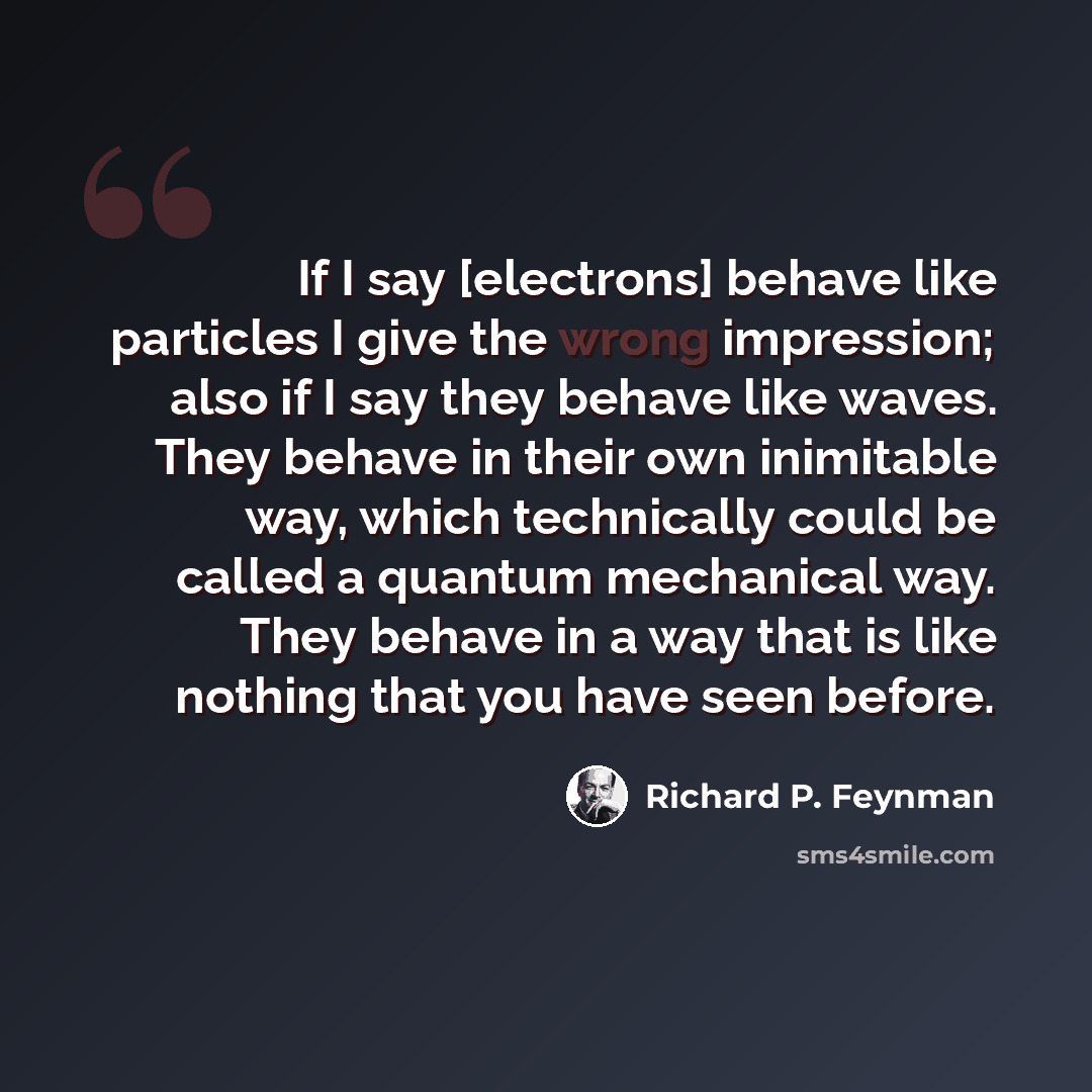 “If I say [electrons] behave like particles I give the wrong impression; also if I say they behave like waves. They behave in their own inimitable way, which technically could be called a quantum mechanical way. They behave in a way that is like nothing that you have seen before.” quote by Richard P. Feynman
