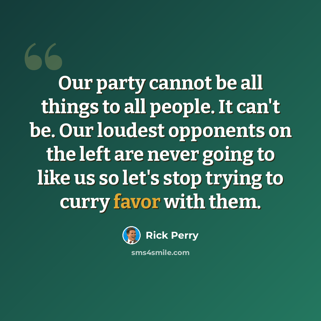 “Our party cannot be all things to all people. It can't be. Our loudest opponents on the left are never going to like us so let's stop trying to curry favor with them.” quote by Rick Perry