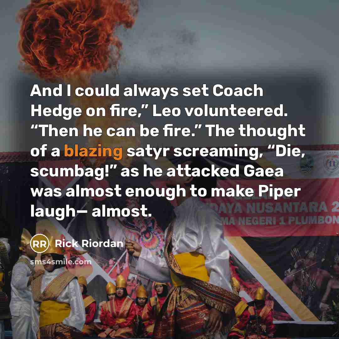 “And I could always set Coach Hedge on fire,” Leo volunteered. “Then he can be fire.” The thought of a blazing satyr screaming, “Die, scumbag!” as he attacked Gaea was almost enough to make Piper laugh— almost.” quote by Rick Riordan