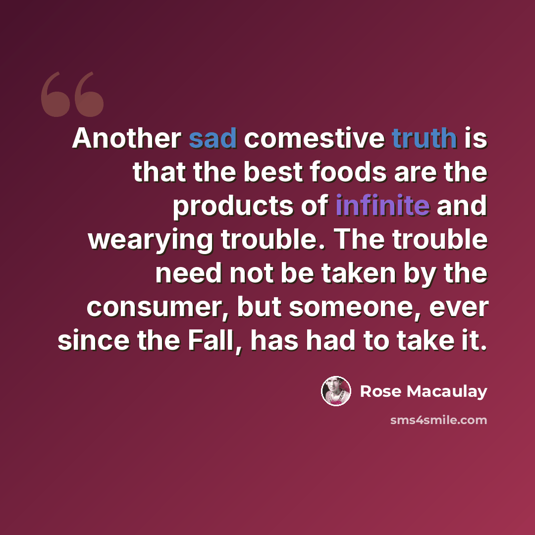 “Another sad comestive truth is that the best foods are the products of infinite and wearying trouble. The trouble need not be taken by the consumer, but someone, ever since the Fall, has had to take it.” quote by Rose Macaulay