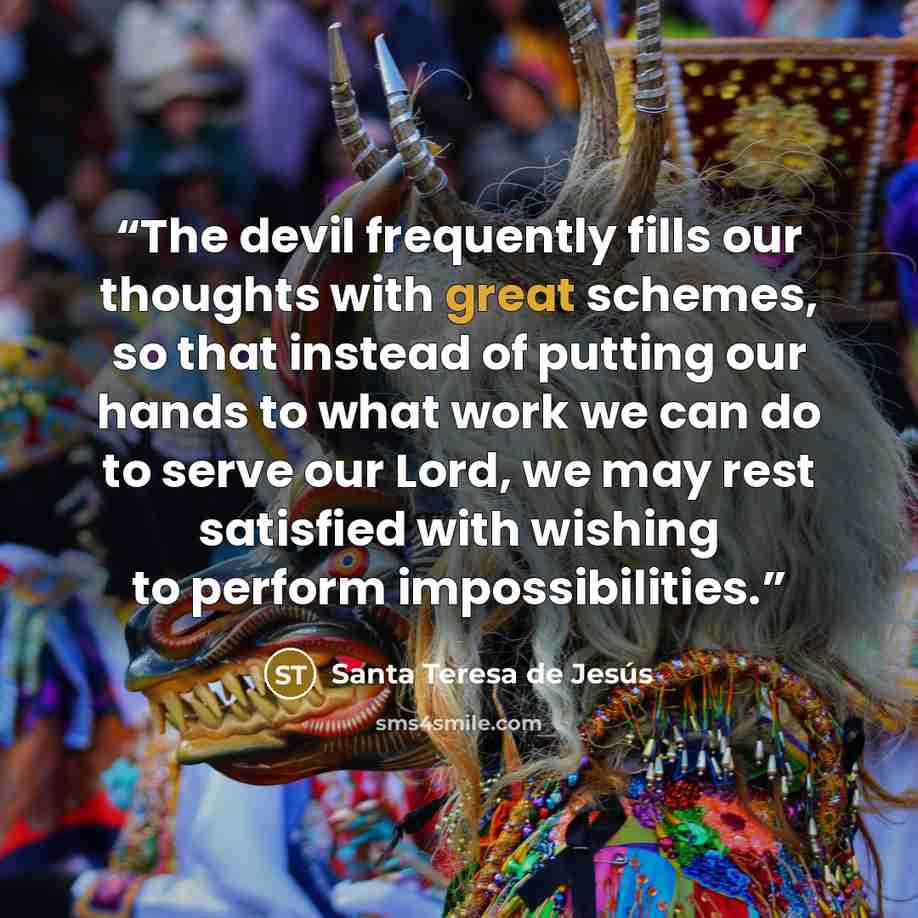 “The devil frequently fills our thoughts with great schemes, so that instead of putting our hands to what work we can do to serve our Lord, we may rest satisfied with wishing to perform impossibilities.” quote by Santa Teresa de Jesús