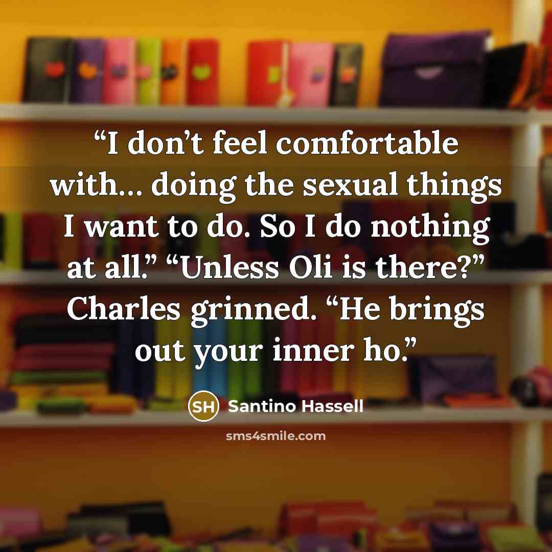 “I don’t feel comfortable with… doing the sexual things I want to do. So I do nothing at all.” “Unless Oli is there?” Charles grinned. “He brings out your inner ho.” quote by Santino Hassell