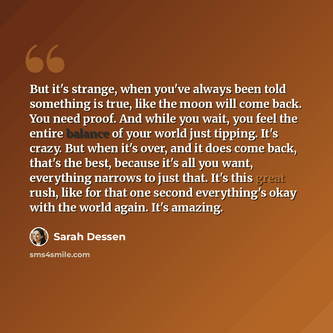 “But it's strange, when you've always been told something is true, like the moon will come back. You need proof. And while you wait, you feel the entire balance of your world just tipping. It's crazy. But when it's over, and it does come back, that's the best, because it's all you want, everything…” quote by Sarah Dessen
