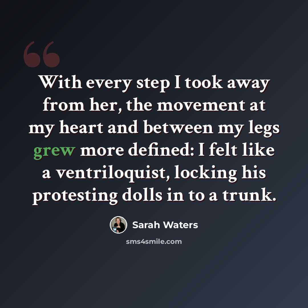“With every step I took away from her, the movement at my heart and between my legs grew more defined: I felt like a ventriloquist, locking his protesting dolls in to a trunk.” quote by Sarah Waters