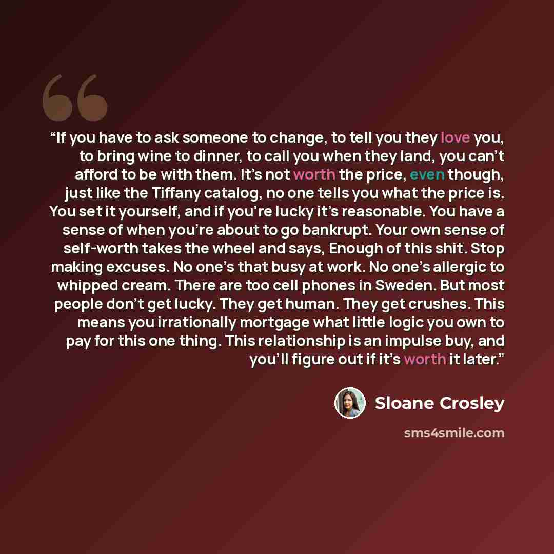 “If you have to ask someone to change, to tell you they love you, to bring wine to dinner, to call you when they land, you can’t afford to be with them. It’s not worth the price, even though, just like the Tiffany catalog, no one tells you what the price is. You set it yourself, and if you’re lucky…” quote by Sloane Crosley