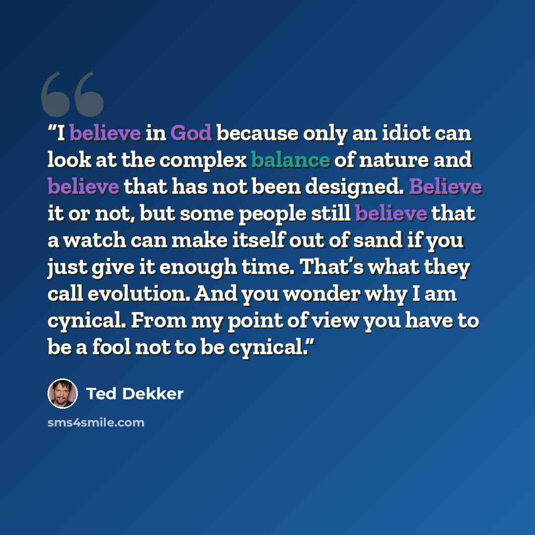 “I believe in God because only an idiot can look at the complex balance of nature and believe that has not been designed. Believe it or not, but some people still believe that a watch can make itself out of sand if you just give it enough time. That’s what they call evolution. And you wonder why I…” quote by Ted Dekker