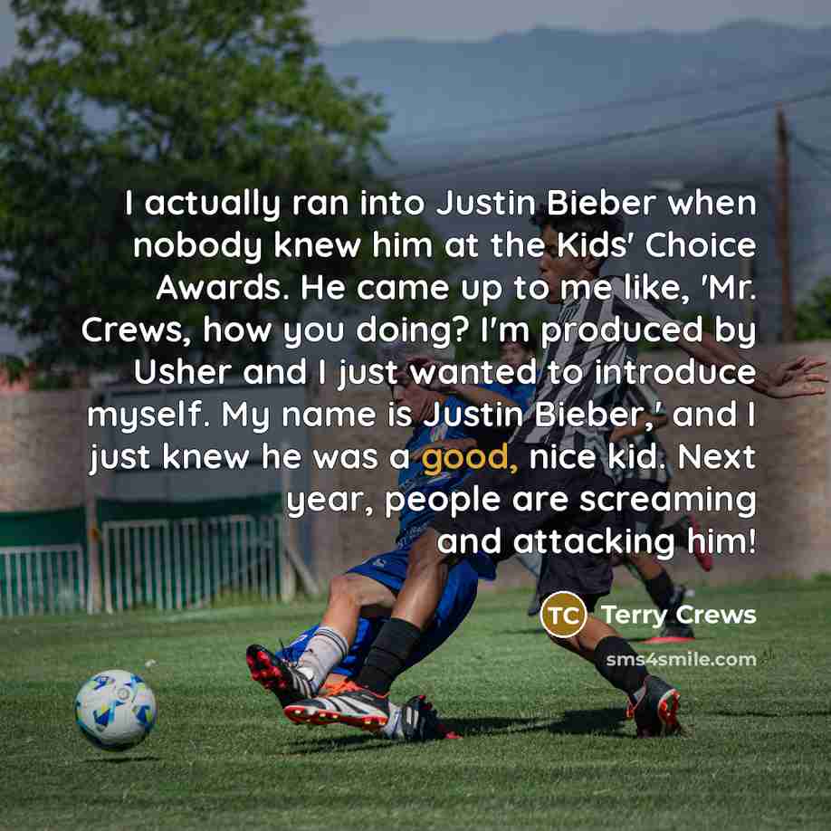 “I actually ran into Justin Bieber when nobody knew him at the Kids' Choice Awards. He came up to me like, 'Mr. Crews, how you doing? I'm produced by Usher and I just wanted to introduce myself. My name is Justin Bieber,' and I just knew he was a good, nice kid. Next year, people are screaming and…” quote by Terry Crews