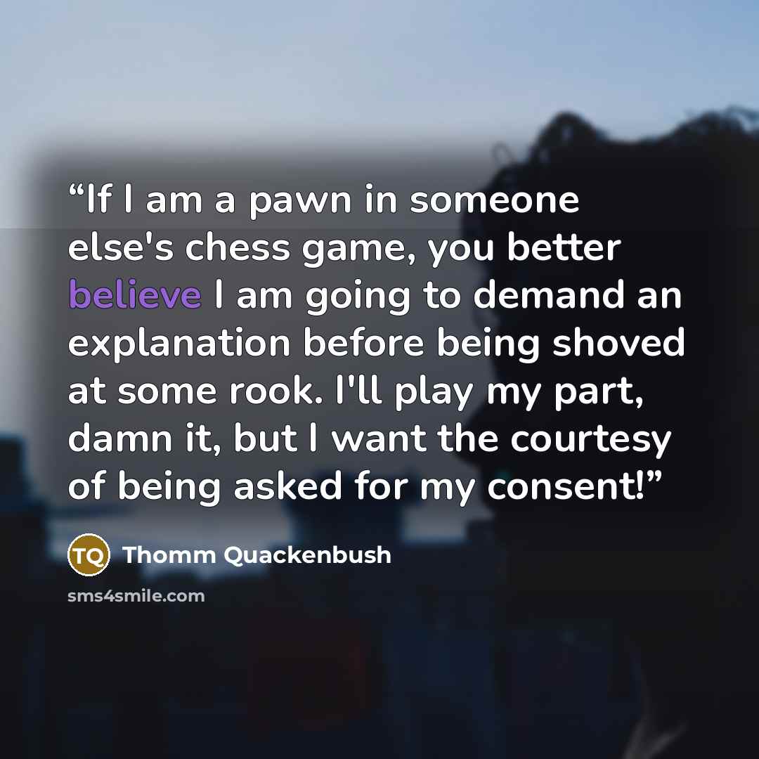 “If I am a pawn in someone else's chess game, you better believe I am going to demand an explanation before being shoved at some rook. I'll play my part, damn it, but I want the courtesy of being asked for my consent!” quote by Thomm Quackenbush