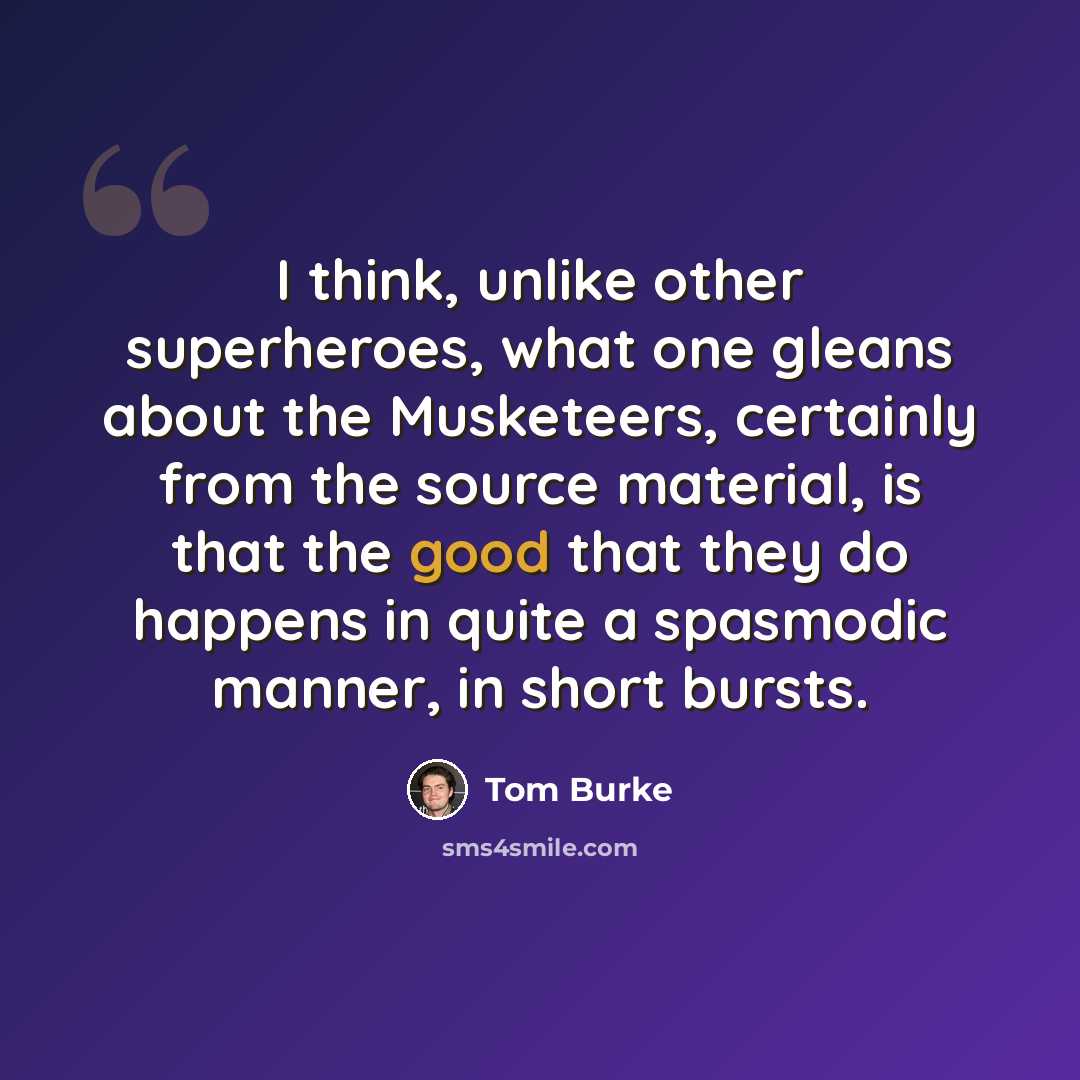 “I think, unlike other superheroes, what one gleans about the Musketeers, certainly from the source material, is that the good that they do happens in quite a spasmodic manner, in short bursts.” quote by Tom Burke