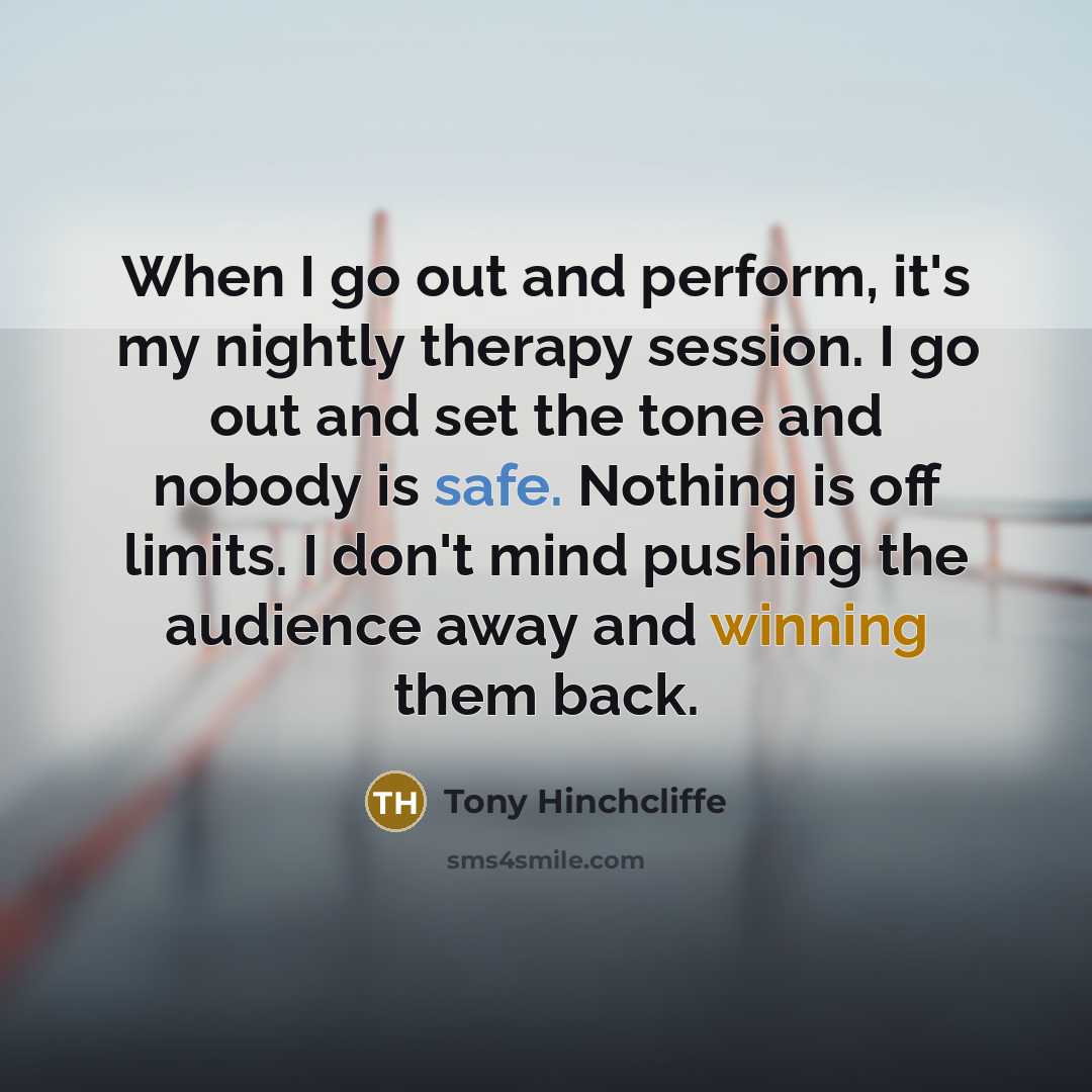 “When I go out and perform, it's my nightly therapy session. I go out and set the tone and nobody is safe. Nothing is off limits. I don't mind pushing the audience away and winning them back.” quote by Tony Hinchcliffe