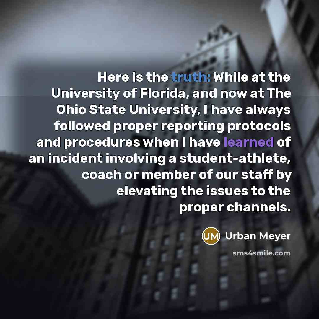 “Here is the truth: While at the University of Florida, and now at The Ohio State University, I have always followed proper reporting protocols and procedures when I have learned of an incident involving a student-athlete, coach or member of our staff by elevating the issues to the proper channels.” quote by Urban Meyer