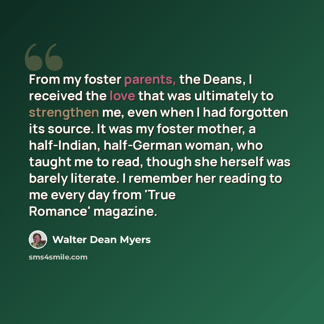 “From my foster parents, the Deans, I received the love that was ultimately to strengthen me, even when I had forgotten its source. It was my foster mother, a half-Indian, half-German woman, who taught me to read, though she herself was barely literate. I remember her reading to me every day from…” quote by Walter Dean Myers