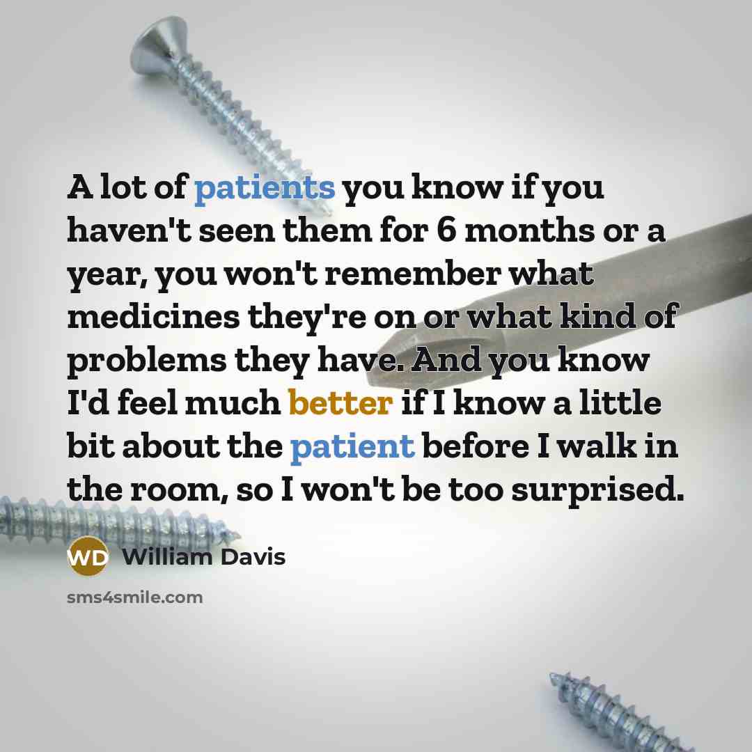 “A lot of patients you know if you haven't seen them for 6 months or a year, you won't remember what medicines they're on or what kind of problems they have. And you know I'd feel much better if I know a little bit about the patient before I walk in the room, so I won't be too surprised.” quote by William Davis