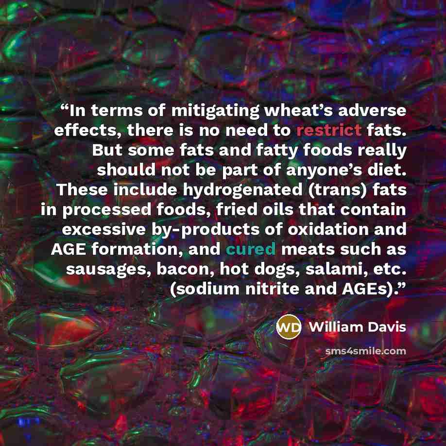 “In terms of mitigating wheat’s adverse effects, there is no need to restrict fats. But some fats and fatty foods really should not be part of anyone’s diet. These include hydrogenated (trans) fats in processed foods, fried oils that contain excessive by-products of oxidation and AGE formation, and…” quote by William Davis