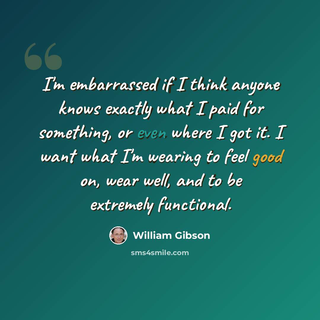 “I'm embarrassed if I think anyone knows exactly what I paid for something, or even where I got it. I want what I'm wearing to feel good on, wear well, and to be extremely functional.” quote by William Gibson