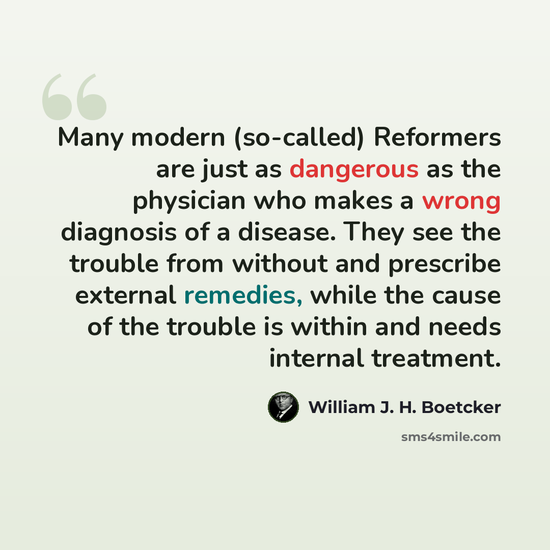 “Many modern (so-called) Reformers are just as dangerous as the physician who makes a wrong diagnosis of a disease. They see the trouble from without and prescribe external remedies, while the cause of the trouble is within and needs internal treatment.” quote by William J. H. Boetcker