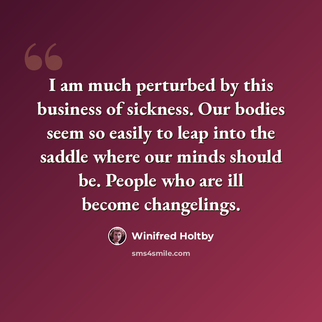 “I am much perturbed by this business of sickness. Our bodies seem so easily to leap into the saddle where our minds should be. People who are ill become changelings.” quote by Winifred Holtby