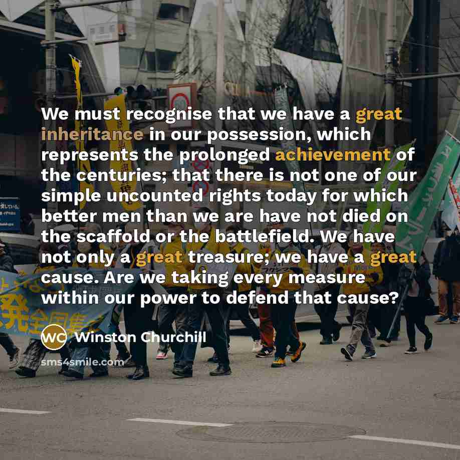 “We must recognise that we have a great inheritance in our possession, which represents the prolonged achievement of the centuries; that there is not one of our simple uncounted rights today for which better men than we are have not died on the scaffold or the battlefield. We have not only a great…” quote by Winston Churchill