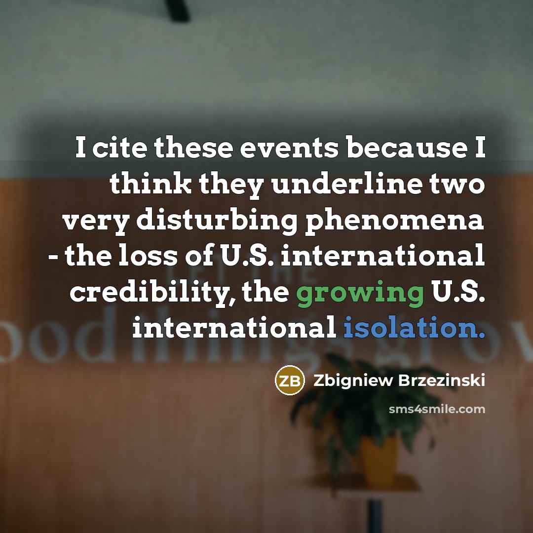 “I cite these events because I think they underline two very disturbing phenomena - the loss of U.S. international credibility, the growing U.S. international isolation.” quote by Zbigniew Brzezinski