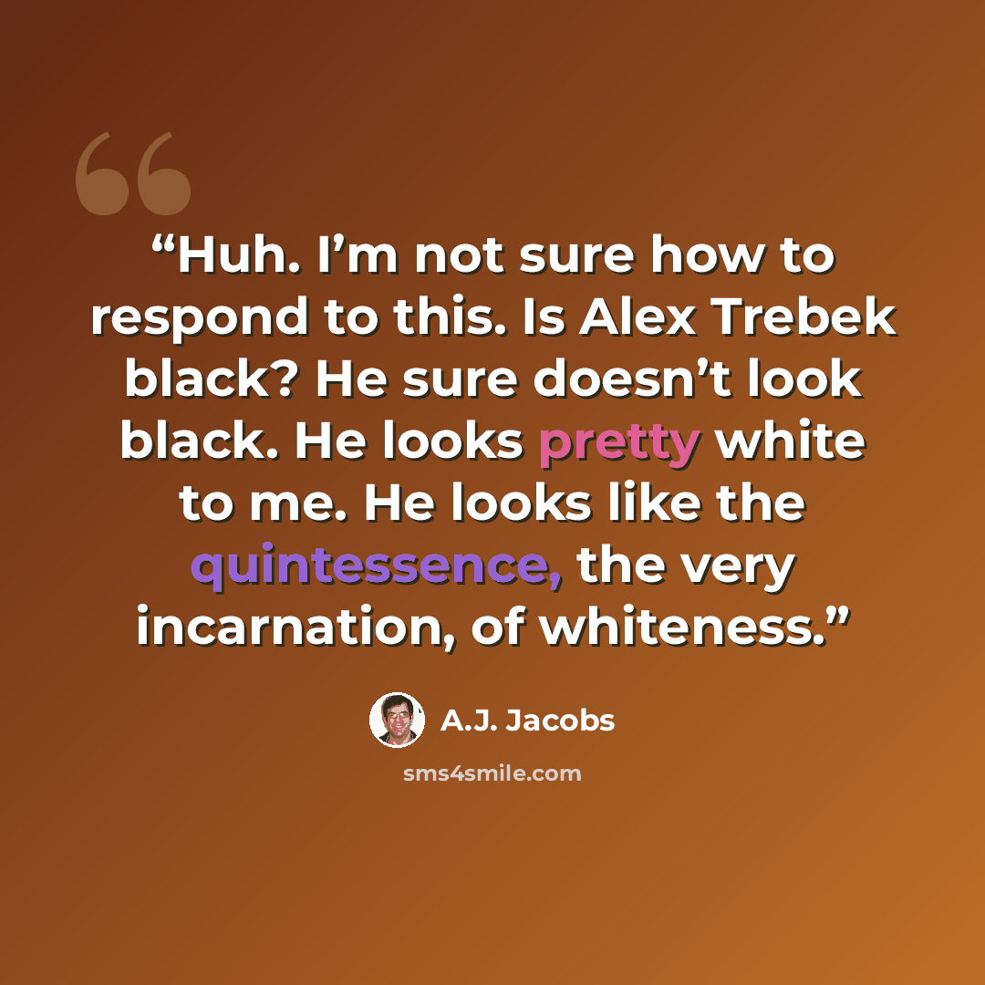 “Huh. I’m not sure how to respond to this. Is Alex Trebek black? He sure doesn’t look black. He looks pretty white to me. He looks like the quintessence, the very incarnation, of whiteness.” quote by A.J. Jacobs