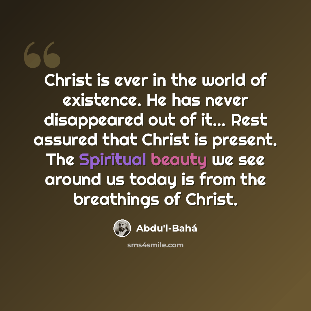 “Christ is ever in the world of existence. He has never disappeared out of it… Rest assured that Christ is present. The Spiritual beauty we see around us today is from the breathings of Christ.” quote by Abdu'l-Bahá