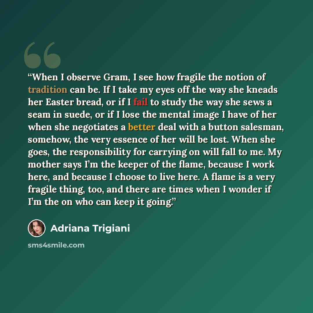 “When I observe Gram, I see how fragile the notion of tradition can be. If I take my eyes off the way she kneads her Easter bread, or if I fail to study the way she sews a seam in suede, or if I lose the mental image I have of her when she negotiates a better deal with a button salesman, somehow…” quote by Adriana Trigiani
