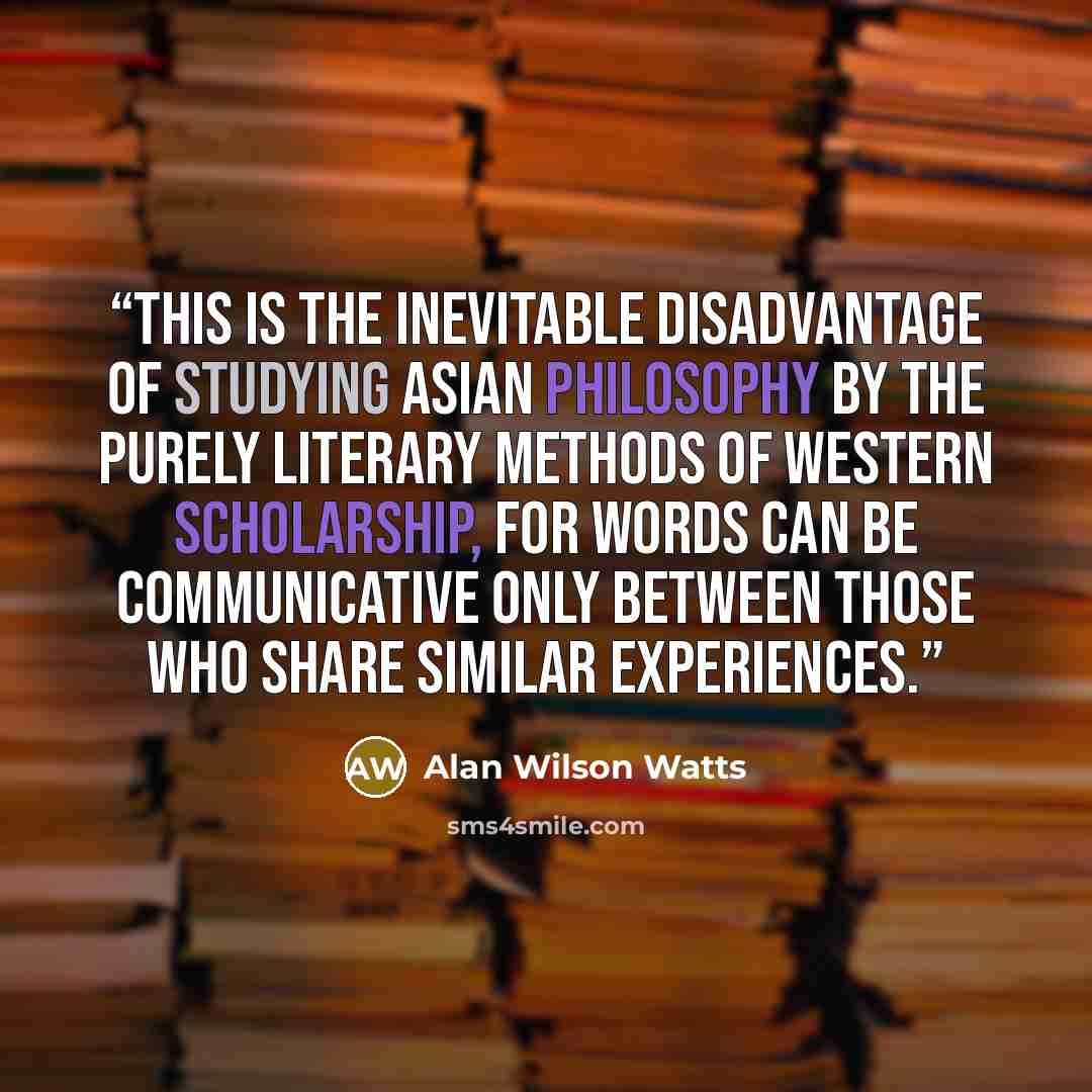 “This is the inevitable disadvantage of studying Asian philosophy by the purely literary methods of Western scholarship, for words can be communicative only between those who share similar experiences.” quote by Alan Wilson Watts