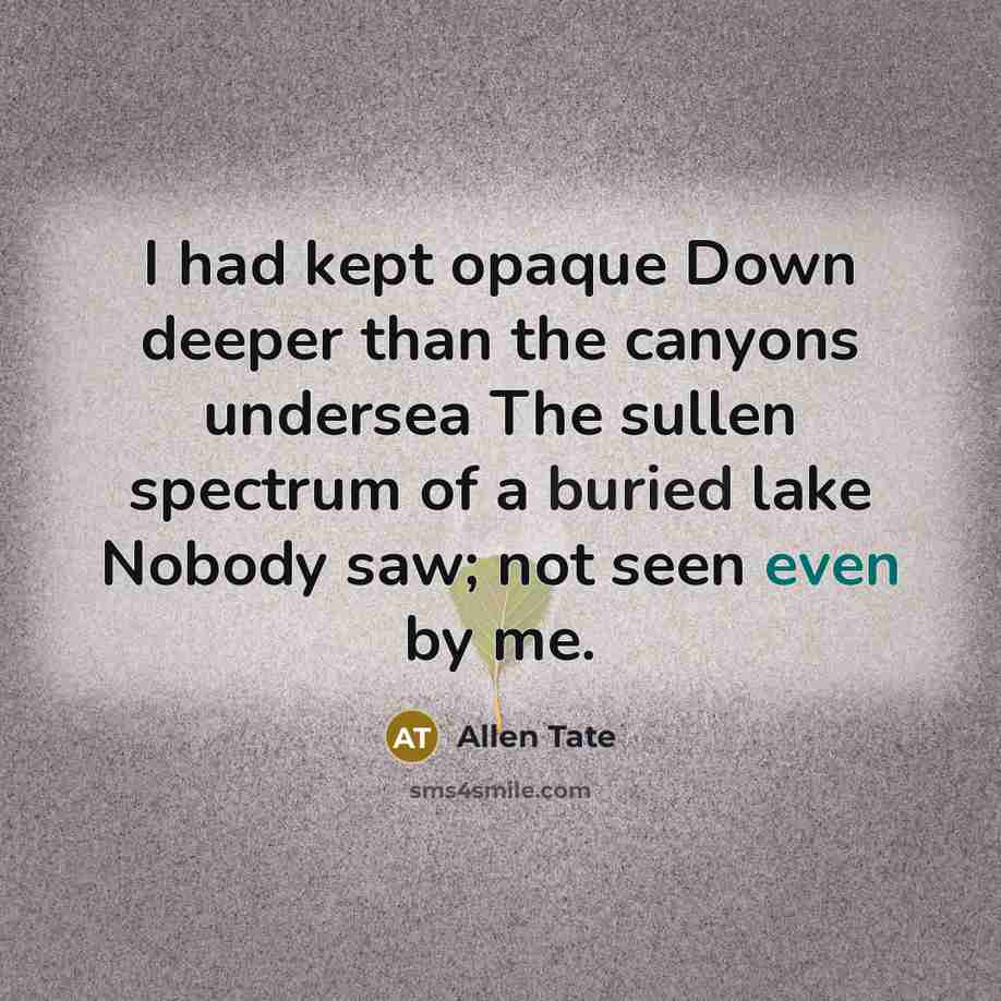 “I had kept opaque Down deeper than the canyons undersea The sullen spectrum of a buried lake Nobody saw; not seen even by me.” quote by Allen Tate