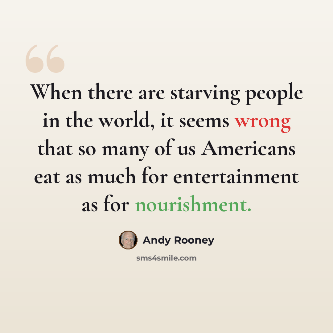 “When there are starving people in the world, it seems wrong that so many of us Americans eat as much for entertainment as for nourishment.” quote by Andy Rooney