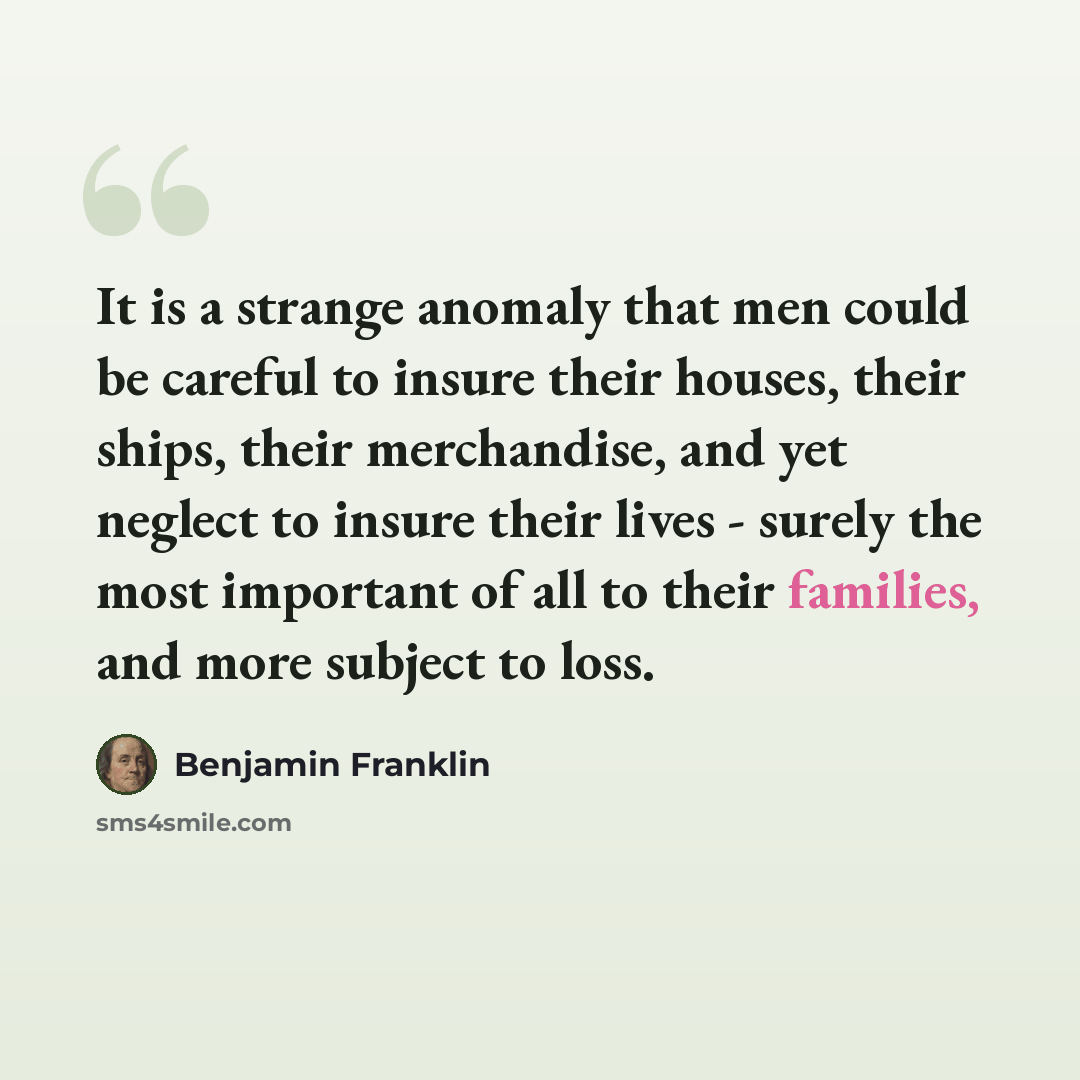 “It is a strange anomaly that men could be careful to insure their houses, their ships, their merchandise, and yet neglect to insure their lives - surely the most important of all to their families, and more subject to loss.” quote by Benjamin Franklin