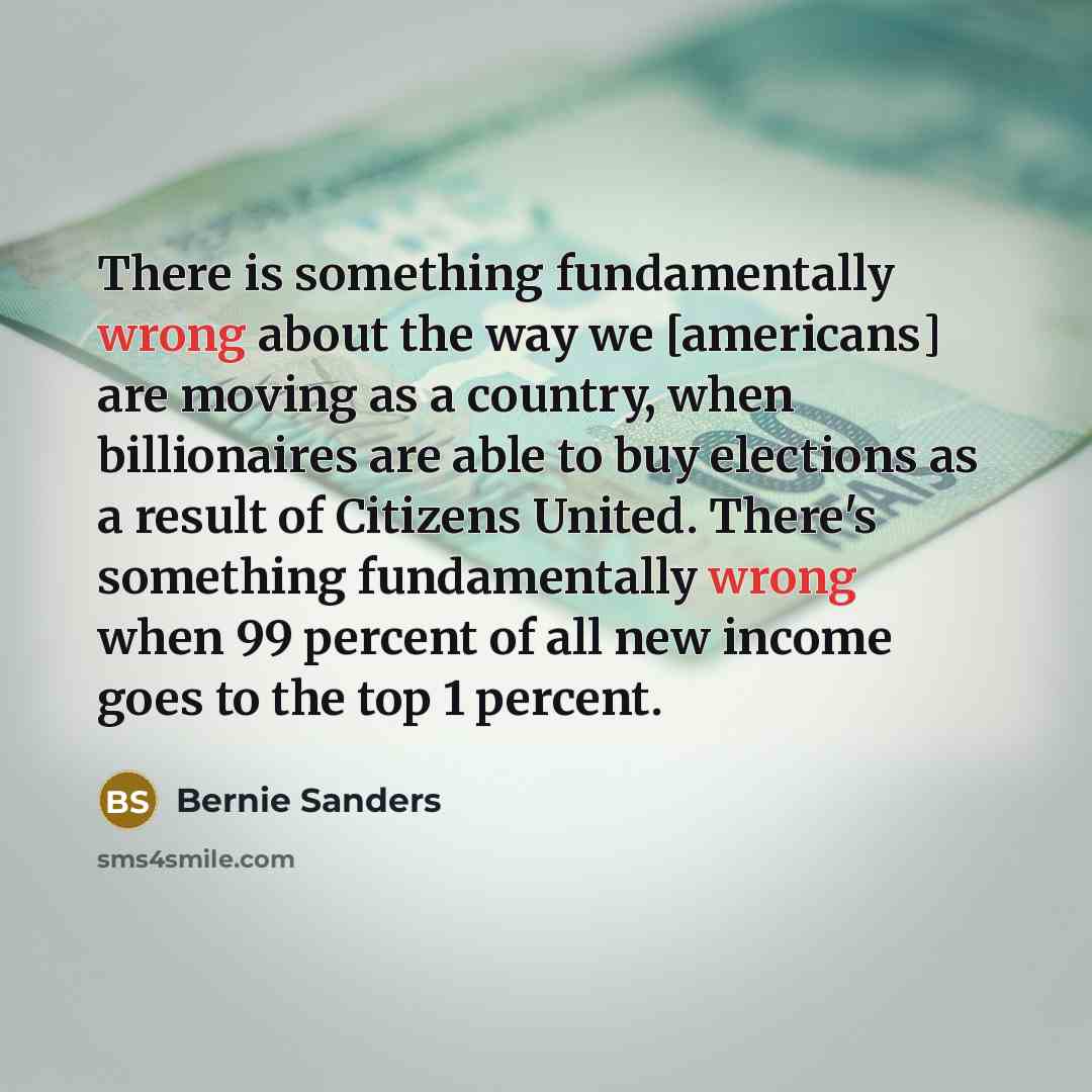 “There is something fundamentally wrong about the way we [americans] are moving as a country, when billionaires are able to buy elections as a result of Citizens United. There's something fundamentally wrong when 99 percent of all new income goes to the top 1 percent.” quote by Bernie Sanders