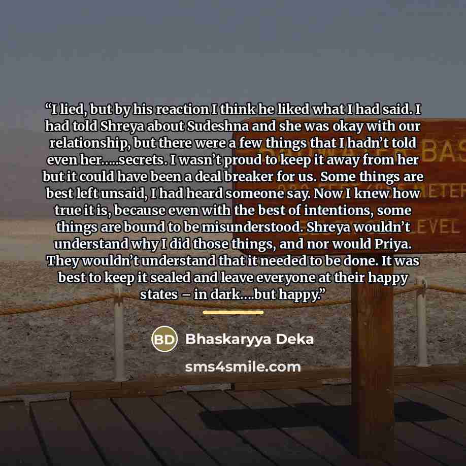 “I lied, but by his reaction I think he liked what I had said. I had told Shreya about Sudeshna and she was okay with our relationship, but there were a few things that I hadn’t told even her…..secrets. I wasn’t proud to keep it away from her but it could have been a deal breaker for us. Some…” quote by Bhaskaryya Deka