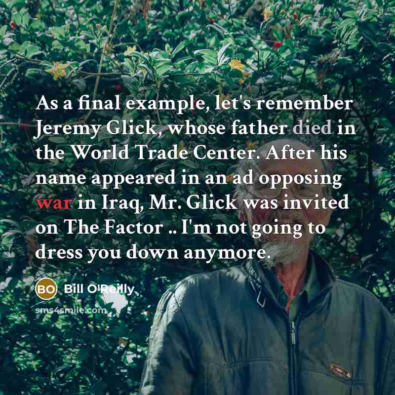 “As a final example, let's remember Jeremy Glick, whose father died in the World Trade Center. After his name appeared in an ad opposing war in Iraq, Mr. Glick was invited on The Factor .. I'm not going to dress you down anymore.” quote by Bill O'Reilly