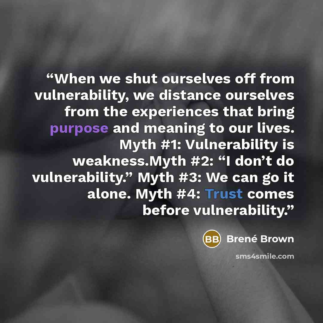 “When we shut ourselves off from vulnerability, we distance ourselves from the experiences that bring purpose and meaning to our lives. Myth #1: Vulnerability is weakness.Myth #2: “I don’t do vulnerability.” Myth #3: We can go it alone. Myth #4: Trust comes before vulnerability.” quote by Brené Brown