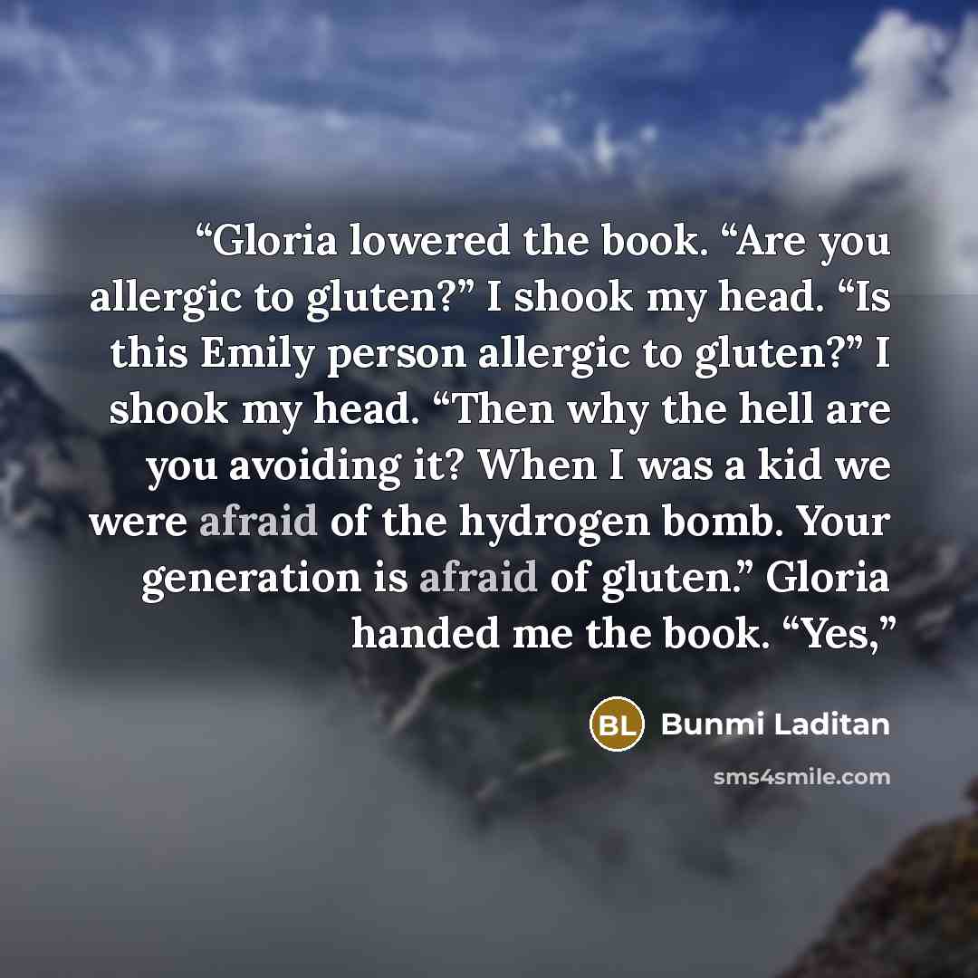“Gloria lowered the book. “Are you allergic to gluten?” I shook my head. “Is this Emily person allergic to gluten?” I shook my head. “Then why the hell are you avoiding it? When I was a kid we were afraid of the hydrogen bomb. Your generation is afraid of gluten.” Gloria handed me the book. “Yes,” quote by Bunmi Laditan
