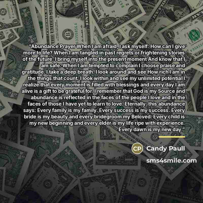 “Abundance Prayer When I am afraid, I ask myself: How can I give more to life? When I am tangled in past regrets or frightening stories of the future, I bring myself into the present moment And know that I am safe. When I am tempted to complain I choose praise and gratitude. I take a deep breath. I…” quote by Candy Paull
