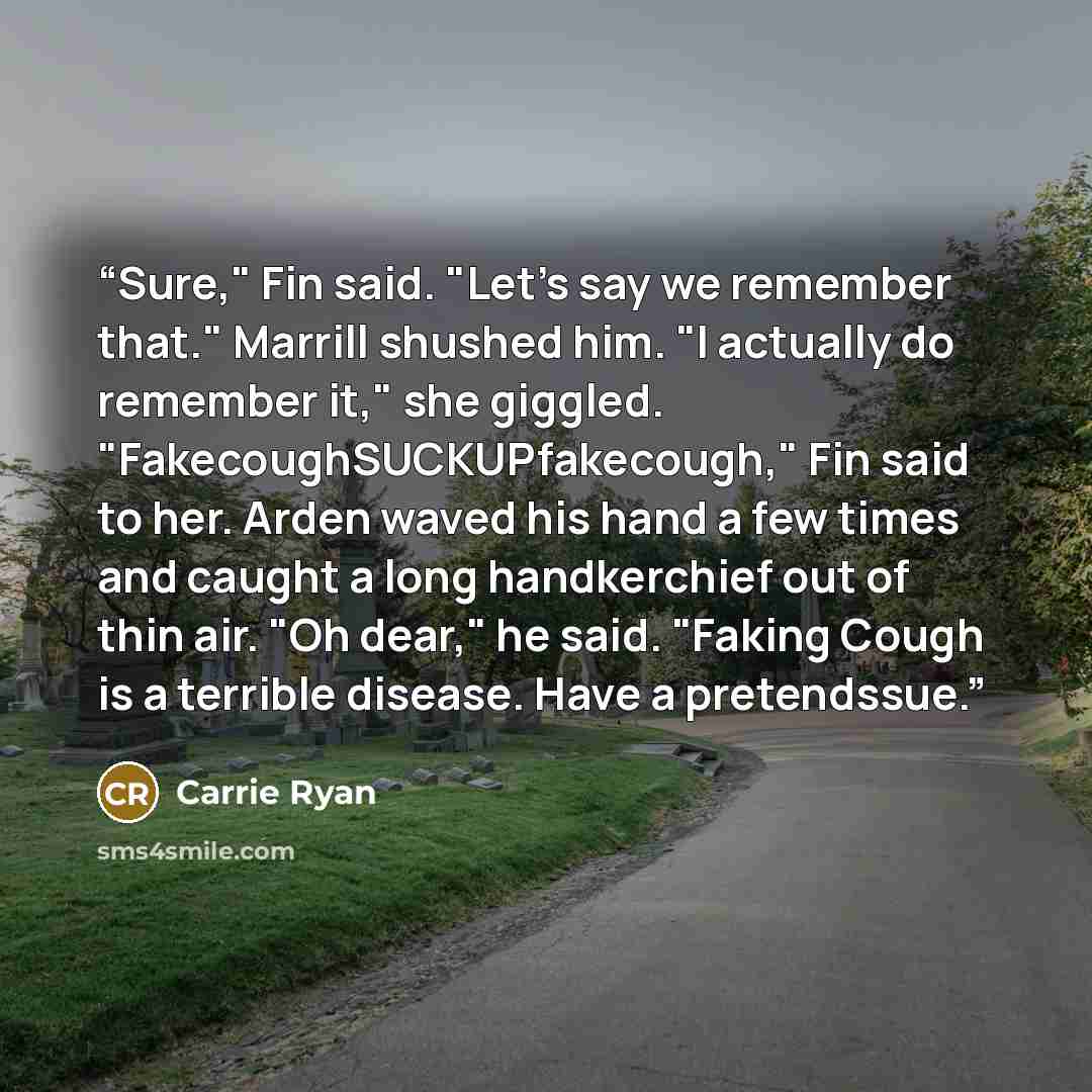 “Sure," Fin said. "Let's say we remember that." Marrill shushed him. "I actually do remember it," she giggled. "FakecoughSUCKUPfakecough," Fin said to her. Arden waved his hand a few times and caught a long handkerchief out of thin air. "Oh dear," he said. "Faking Cough is a terrible disease. Have…” quote by Carrie Ryan