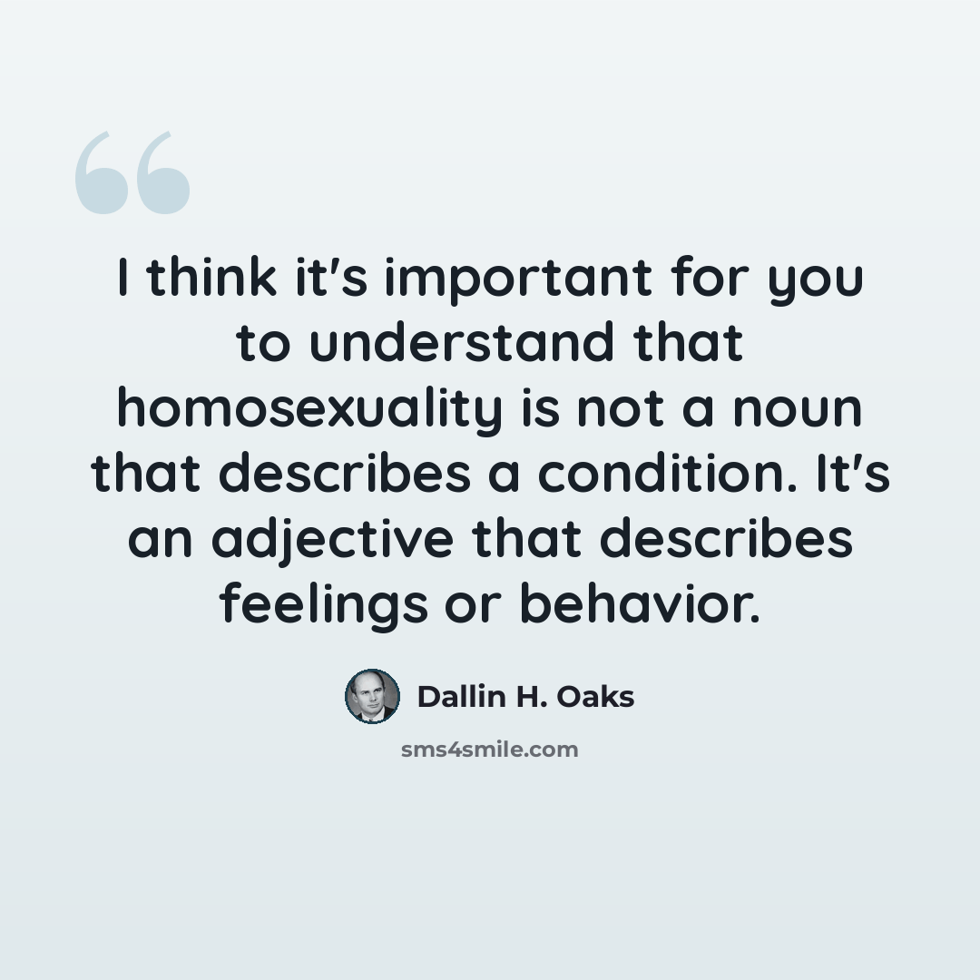 “I think it's important for you to understand that homosexuality is not a noun that describes a condition. It's an adjective that describes feelings or behavior.” quote by Dallin H. Oaks