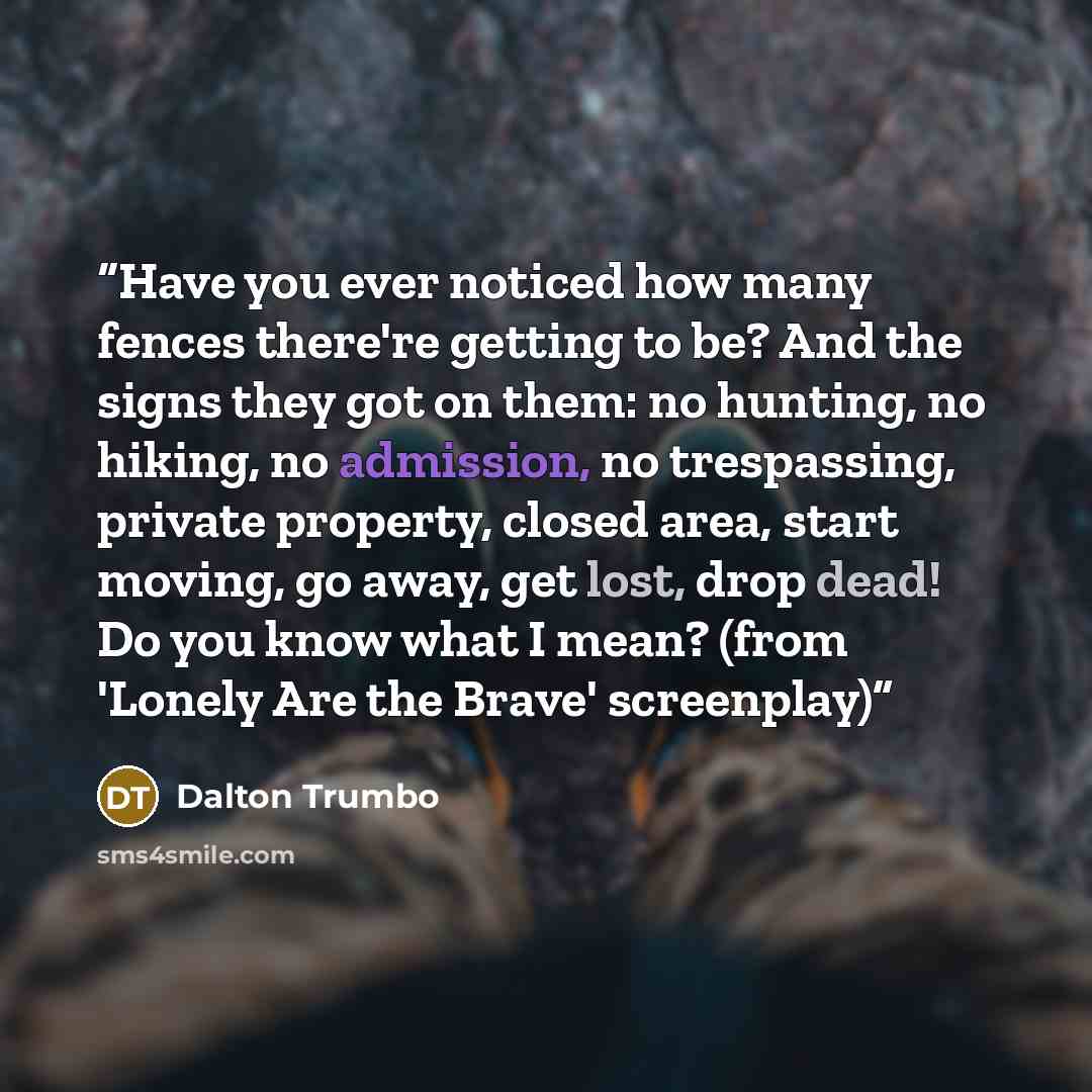 “Have you ever noticed how many fences there're getting to be? And the signs they got on them: no hunting, no hiking, no admission, no trespassing, private property, closed area, start moving, go away, get lost, drop dead! Do you know what I mean? (from 'Lonely Are the Brave' screenplay)” quote by Dalton Trumbo