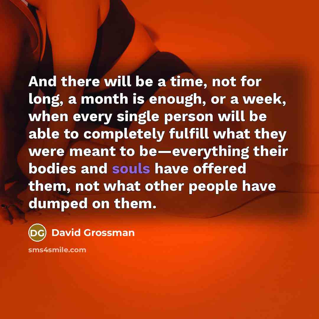 “And there will be a time, not for long, a month is enough, or a week, when every single person will be able to completely fulfill what they were meant to be—everything their bodies and souls have offered them, not what other people have dumped on them.” quote by David Grossman