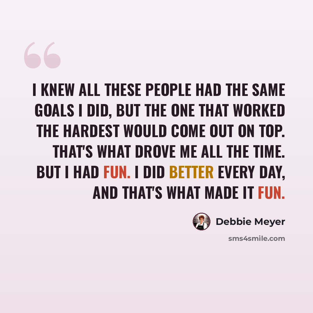 “I knew all these people had the same goals I did, but the one that worked the hardest would come out on top. That's what drove me all the time. But I had fun. I did better every day, and that's what made it fun.” quote by Debbie Meyer
