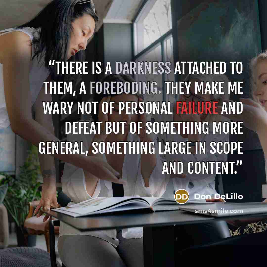 “There is a darkness attached to them, a foreboding. They make me wary not of personal failure and defeat but of something more general, something large in scope and content.” quote by Don DeLillo