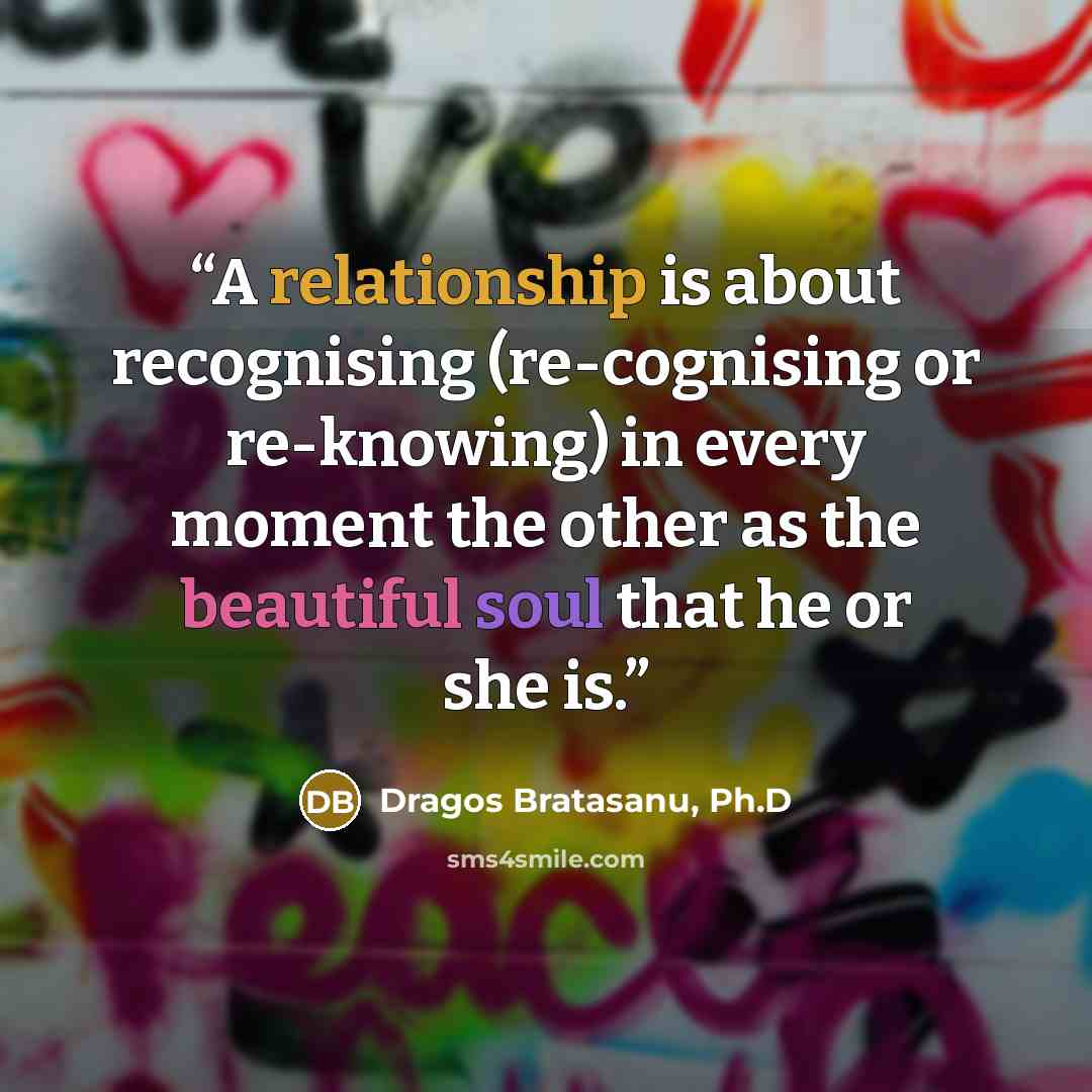 “A relationship is about recognising (re-cognising or re-knowing) in every moment the other as the beautiful soul that he or she is.” quote by Dragos Bratasanu, Ph.D