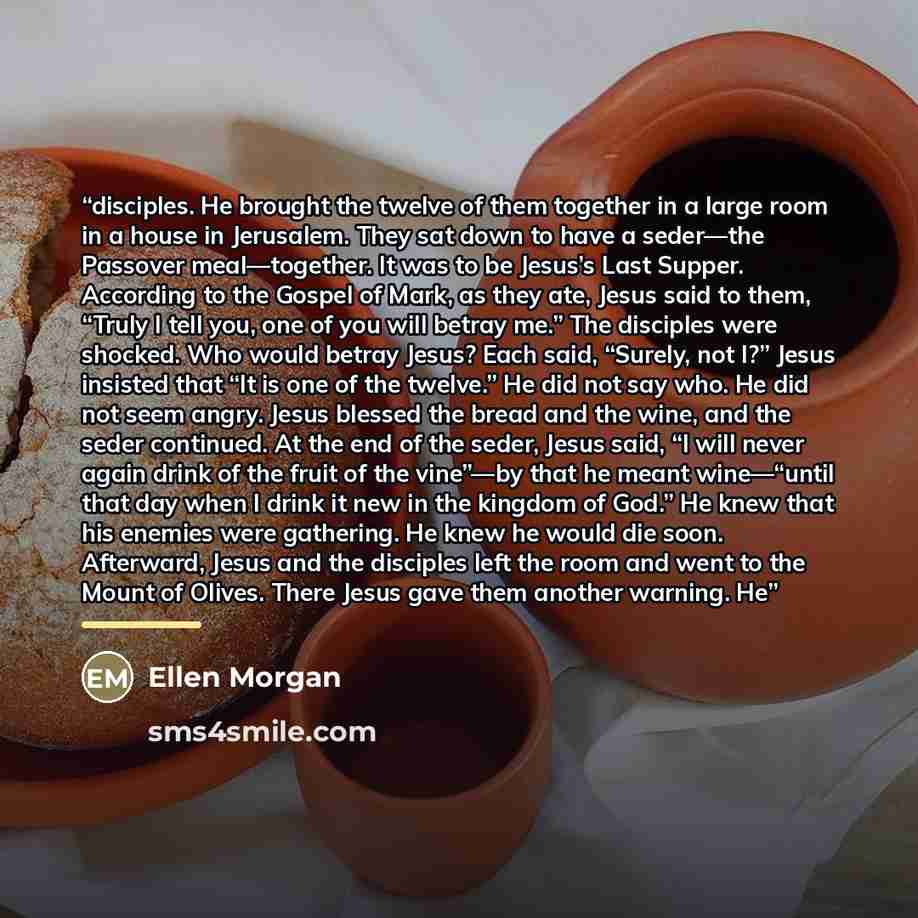 “disciples. He brought the twelve of them together in a large room in a house in Jerusalem. They sat down to have a seder—the Passover meal—together. It was to be Jesus’s Last Supper. According to the Gospel of Mark, as they ate, Jesus said to them, “Truly I tell you, one of you will betray me.”…” quote by Anonymous