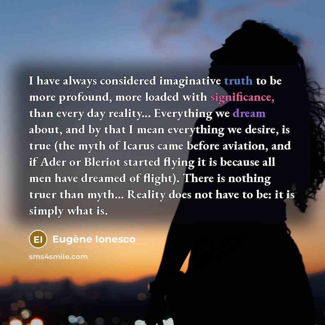 “I have always considered imaginative truth to be more profound, more loaded with significance, than every day reality... Everything we dream about, and by that I mean everything we desire, is true (the myth of Icarus came before aviation, and if Ader or Bleriot started flying it is because all men…” quote by Eugene Ionesco