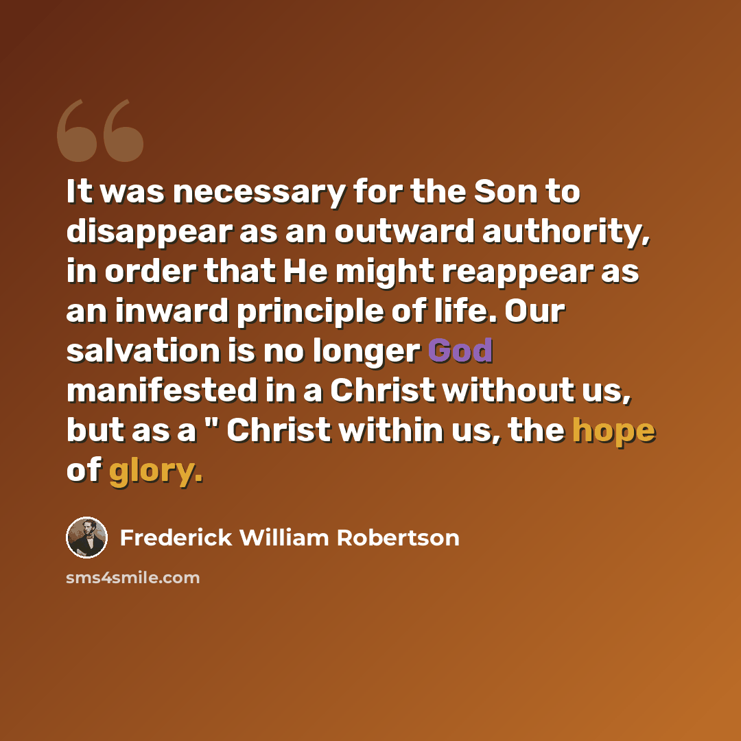 “It was necessary for the Son to disappear as an outward authority, in order that He might reappear as an inward principle of life. Our salvation is no longer God manifested in a Christ without us, but as a " Christ within us, the hope of glory.” quote by Frederick William Robertson