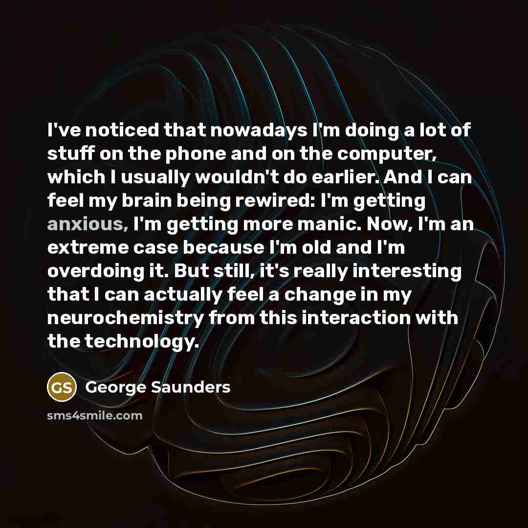 “I've noticed that nowadays I'm doing a lot of stuff on the phone and on the computer, which I usually wouldn't do earlier. And I can feel my brain being rewired: I'm getting anxious, I'm getting more manic. Now, I'm an extreme case because I'm old and I'm overdoing it. But still, it's really…” quote by George Saunders